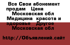 Все Свои абонемент продам › Цена ­ 7 000 - Московская обл. Медицина, красота и здоровье » Другое   . Московская обл.